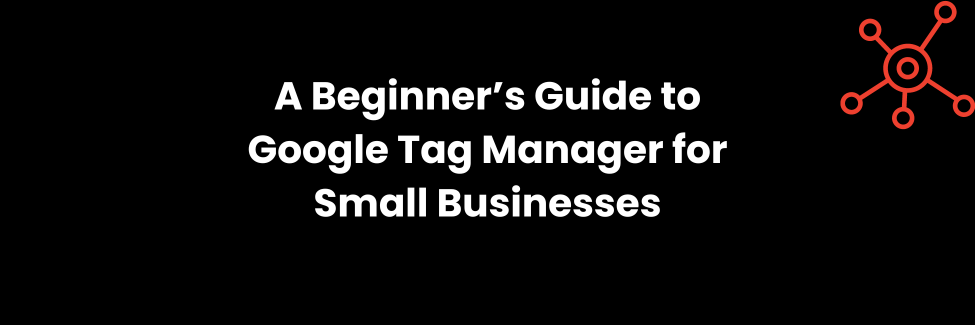 A Beginner’s Guide to Google Tag Manager for Small Businesses